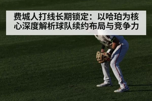 费城人打线长期锁定：以哈珀为核心深度解析球队续约布局与竞争力