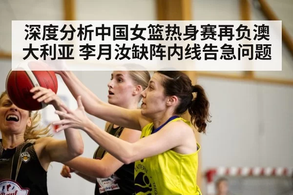 深度分析中国女篮热身赛再负澳大利亚 李月汝缺阵内线告急问题